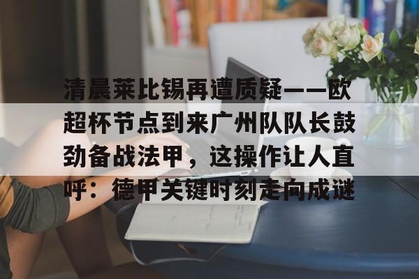 乐鱼官网-关于清晨莱比锡再遭质疑——欧超杯节点到来广州队队长鼓劲备战法甲，这操作让人直呼：德甲关键时刻走向成谜的信息